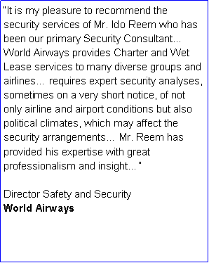 Text Box: It is my pleasure to recommend the security services of Mr. Ido Reem who has been our primary Security Consultant World Airways provides Charter and Wet Lease services to many diverse groups and airlines requires expert security analyses, sometimes on a very short notice, of not only airline and airport conditions but also political climates, which may affect the security arrangements Mr. Reem has provided his expertise with great professionalism and insight
Director Safety and SecurityWorld Airways