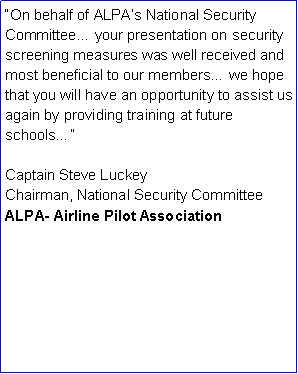 Text Box: On behalf of ALPAs National Security Committee your presentation on security screening measures was well received and most beneficial to our members we hope that you will have an opportunity to assist us again by providing training at future schoolsCaptain Steve LuckeyChairman, National Security CommitteeALPA- Airline Pilot Association